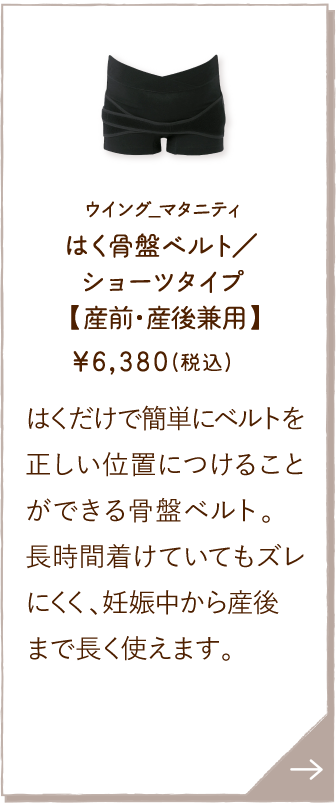 MHR607BL ウイング_マタニティ はく骨盤ベルト／ショーツタイプ【産前・産後兼用】 ￥6,380(税込) はくだけで簡単にベルトを正しい位置につけることができる骨盤ベルト。長時間着けていてもズレにくく、妊娠中から産後まで長く使えます。