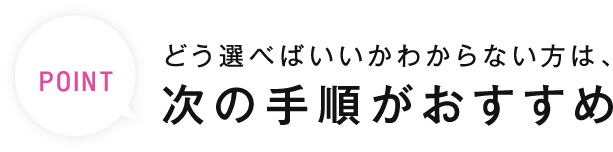 POINT どう選べばいいかわからない方は、次の手順がおすすめ