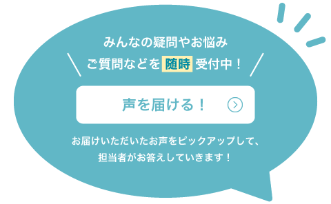 みんなの疑問やお悩み ご質問などを随時受付中！声を届ける！お届けいただいたお声をピックアップして、担当者がお答えしていきます！