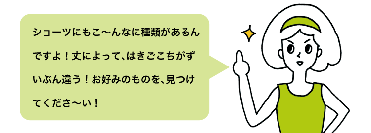 ショーツにもこ〜んなに種類があるんですよ！丈によって、はきごこちがずいぶん違う！お好みのものを、見つけてくださ〜い！