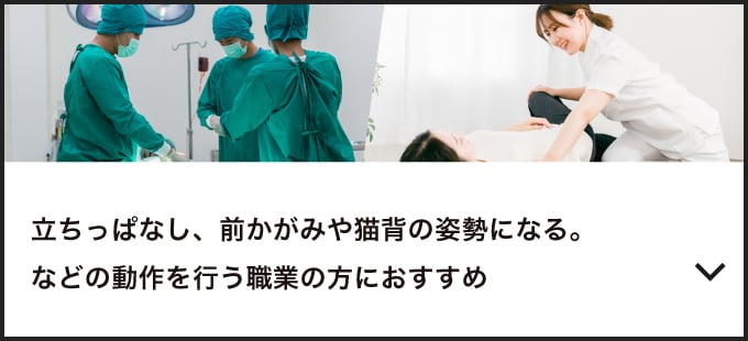 立ちっぱなし、前かがみや猫背の姿勢になる。などの動作を行う職業の方におすすめ