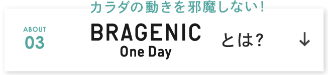 カラダの動きを邪魔しない！ ABOUT 03 BRAGENIC One Day とは？