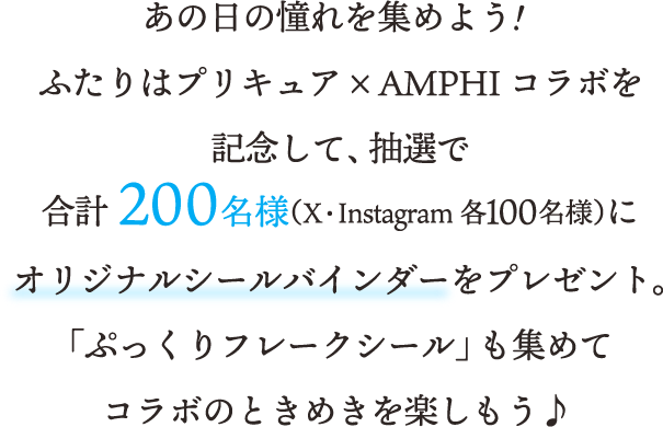 あの日の憧れを集めよう！ふたりはプリキュア × AMPHI コラボを記念して、抽選で合計200名様（X・Instagram各100名様）にオリジナルシールバインダーをプレゼント。「ぷっくりフレークシール」も集めてコラボのときめきを楽しもう♪ 