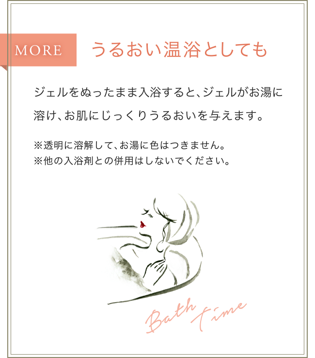 うるおい温浴としても/ジェルをぬったまま入浴すると、ジェルがお湯に溶け、お肌にじっくりうるおいを与えます。※透明に溶解して、お湯に色はつきません。※他の入浴剤との併用はしないでください。