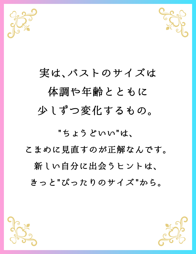 実は、バストのサイズは体調や年齢とともに少しずつ変化するもの。”ちょうどいい”は、こまめに見直すのが正解なんです。新しい自分に出会うヒントは、きっと”ぴったりのサイズ”から。