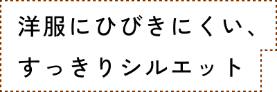 洋服に響きにくい、すっきりシルエット