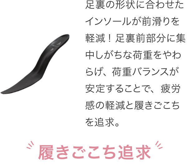 足裏の形状に合わせたインソールが前滑りを軽減！足裏前部分に集中しがちな荷重をやわらげ、荷重バランスが安定することで、疲労感の軽減と履きごこちを追求。履きごこち追求