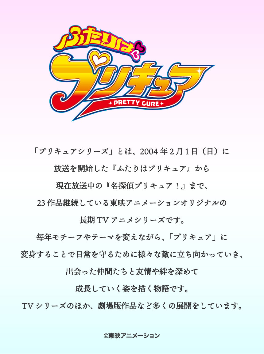 ふたりはプリキュア「プリキュアシリーズ」とは、2004年2月1日（日）に放送を開始した『ふたりはプリキュア』から現在放送中の『名探偵プリキュア！』まで、23作品継続している東映アニメーションオリジナルの長期TVアニメシリーズです。毎年モチーフやテーマを変えながら、「プリキュア」に変身することで日常を守るために様々な敵に立ち向かっていき、出会った仲間たちと友情や絆を深めて成長していく姿を描く物語です。TVシリーズのほか、劇場版作品など多くの展開をしています。©東映アニメーション