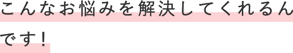 こんなお悩みを解決してくれるんです！