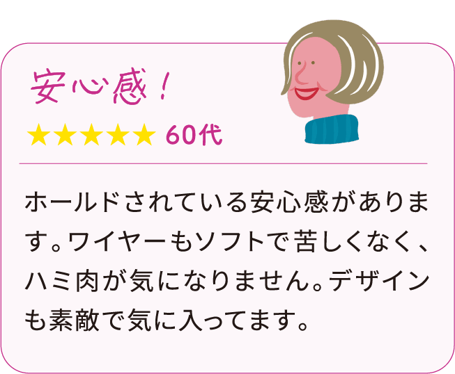 安心感！ 60代：ホールドされている安心感があります。ワイヤーもソフトで苦しくなく、ハミ肉が気になりません。デザインも素敵で気に入ってます。