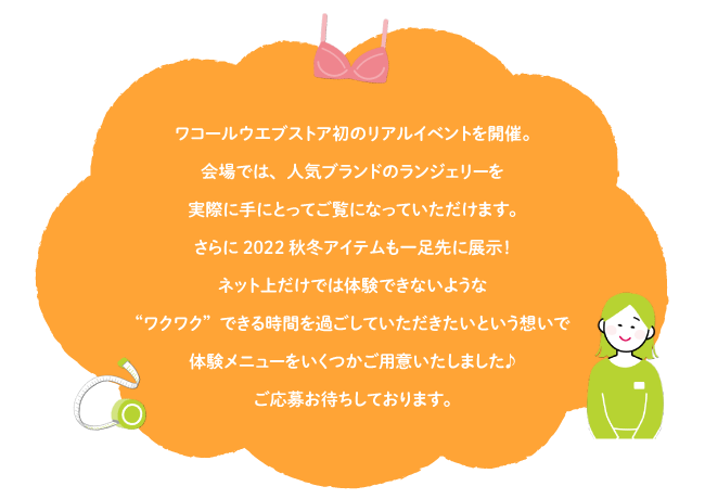 ワコールウエブストア初のリアルイベントを開催。会場では、人気ブランドのランジェリーを実際に手にとってご覧になっていただけます。さらに2022秋冬アイテムも一足先に展示！ネット上だけでは体験できないような“ワクワク”できる時間を過ごしていただきたいという想いで体験メニューをいくつかご用意いたしました♪ご応募お待ちしております。