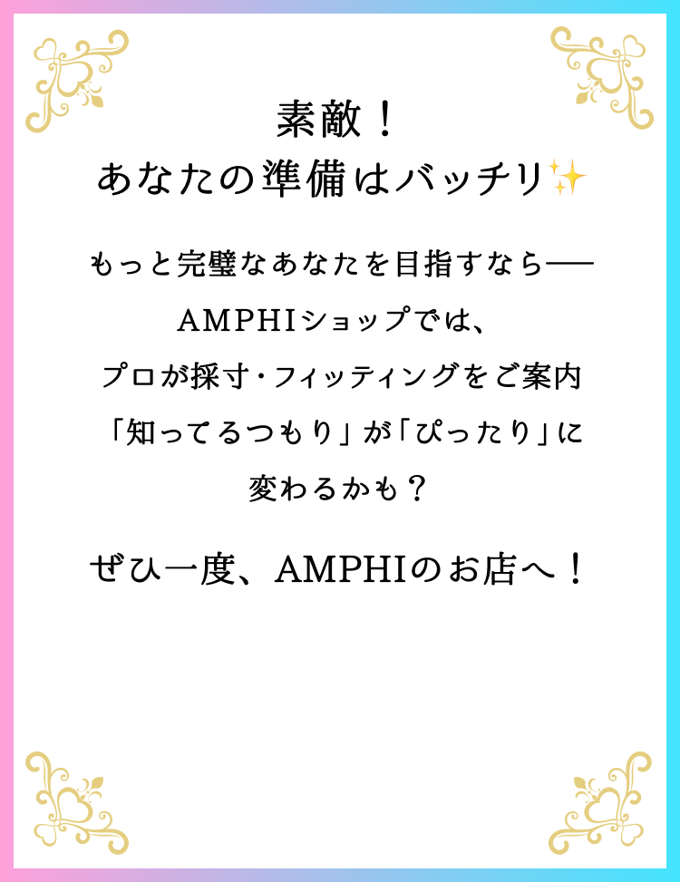 素敵！あなたの準備はバッチリ もっと完璧なあなたを目指すなら──AMPHIショップでは、プロが採寸・フィッティングをご案内「知ってるつもり」が「ぴったり」に変わるかも？ぜひ一度、AMPHIのお店へ！