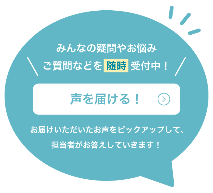 みんなの疑問やお悩み ご質問などを随時受付中！声を届ける！お届けいただいたお声をピックアップして、担当者がお答えしていきます！