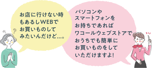 お店に行けない時もあるしWEBでお買いものしてみたいんだけど...。パソコンやスマートフォンをお持ちであればワコールウェブストアでおうちでも簡単にお買いものをしていただけますよ！