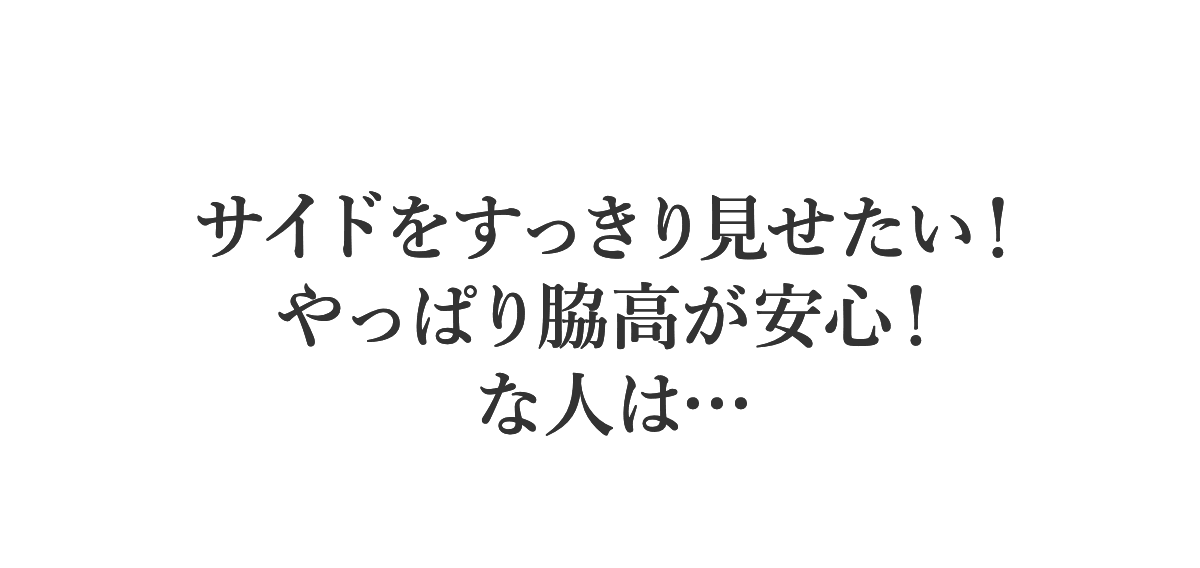TYPE 02 サイドをスッキリ見せたい！やっぱり脇高が安心！な人は…