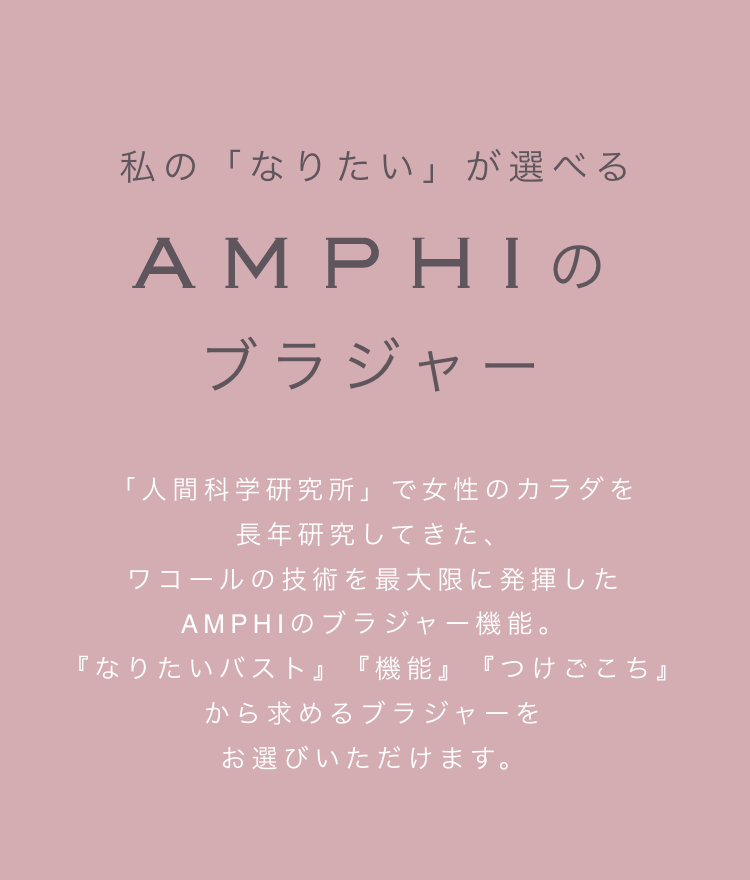 私の「なりたい」が選べる AMPHIのブラジャー 「人間科学研究所」で女性のカラダを長年研究してきた、ワコールの技術を最大限に発揮したAMPHIのブラジャー機能。『なりたいバスト』『機能』『つけごこち』から 求めるブラジャーをお選びいただけます。