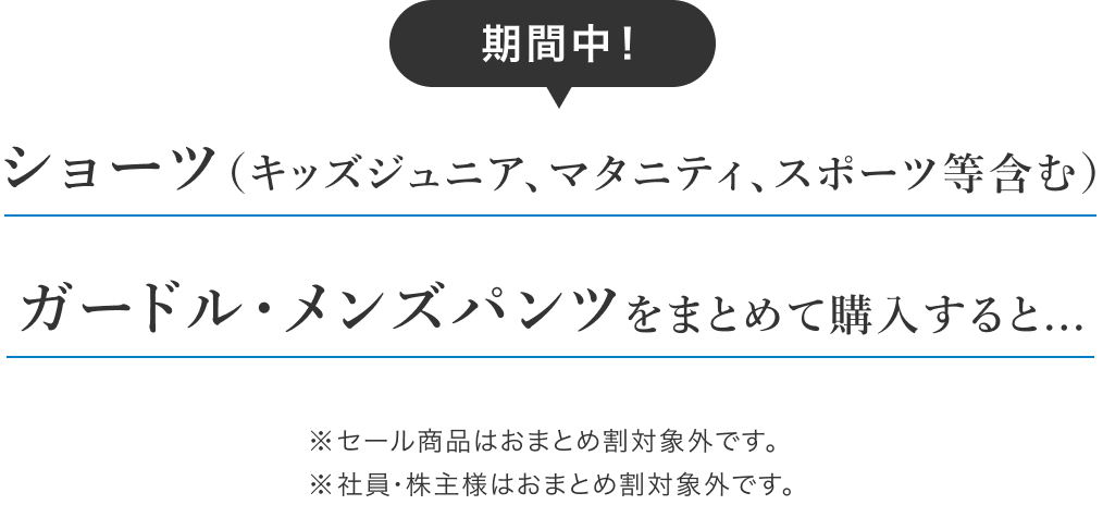 期間中！ショーツ（キッズジュニア、マタニティ、スポーツ等含む）ガードル・メンズパンツをまとめて購入すると... ※セール商品はおまとめ割対象外です。※社員・株主様はおまとめ割対象外です。