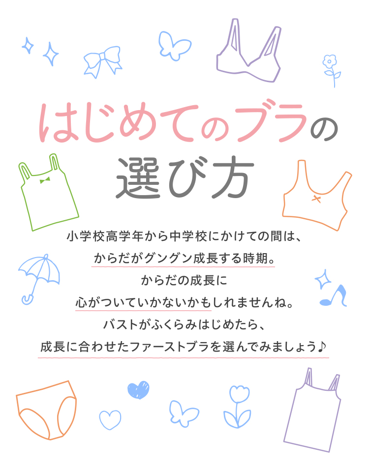 はじめてのブラの選び方 小学校高学年から中学校にかけての間はからだがグングン成長する時期。からだの成長に心がついていかないかもしれませんね。バストがふくらみはじめたら、成長に合わせたファーストブラを選んでみましょう♪