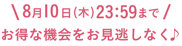 8月10日（木）23:59まで お得な機会をお見逃しなく♪