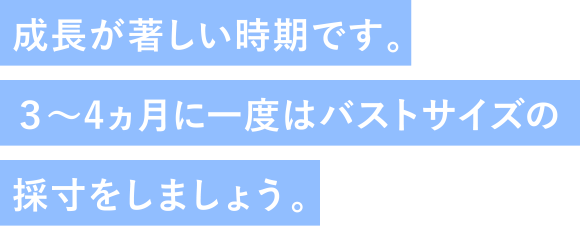 成長が著しい時期です。3～4ヵ月に一度はバストサイズの採寸をしましょう。
