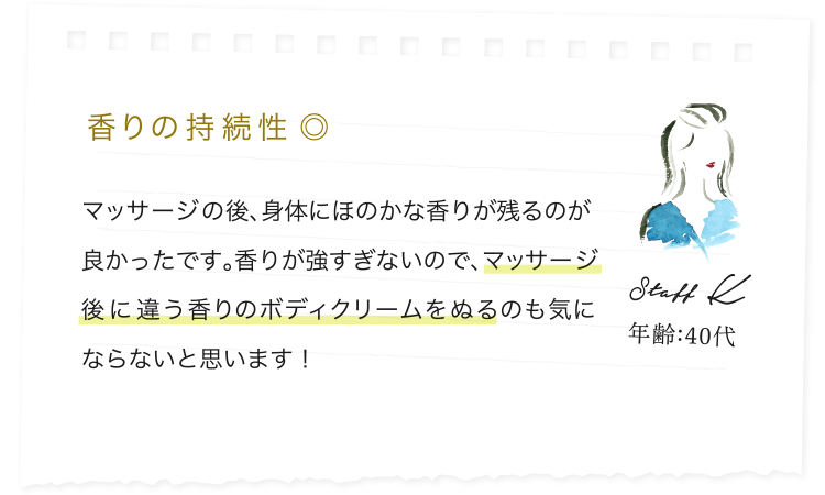 香りの持続性 ◎/マッサージの後、身体にほのかな香りが残るのが良かったです。香りが強すぎないので、マッサージ後に違う香りのボディクリームをぬるのも気にならないと思います！/Staff K/年齢:40代