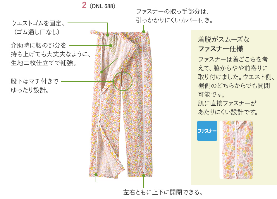 2（DNL 688）　ウエストゴムを固定。（ゴム通し口なし） 介助時に腰の部分を持ち上げても大丈夫なように、生地二枚仕立てで補強。 股下はマチ付きでゆったり設計。 ファスナーの取っ手部分は、引っかかりにくいカバー付き。 左右ともに上下に開閉できる。 着脱がスムーズなファスナー仕様 ファスナーは着ごこちを考えて、脇からやや前寄りに取り付けました。ウエスト側、裾側のどちらからでも開閉可能です。肌に直接ファスナーがあたりにくい設計です。