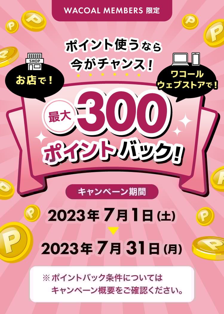 WACOAL MEMBERS限定 ポイント使うなら今がチャンス!お店で!ワコールウェブストアで!最大300ポイントバック!キャンペーン期間 2023年7月1日(土)→2023年7月31日(月)※ポイントバック条件についてはキャンペーン概要をご確認ください。