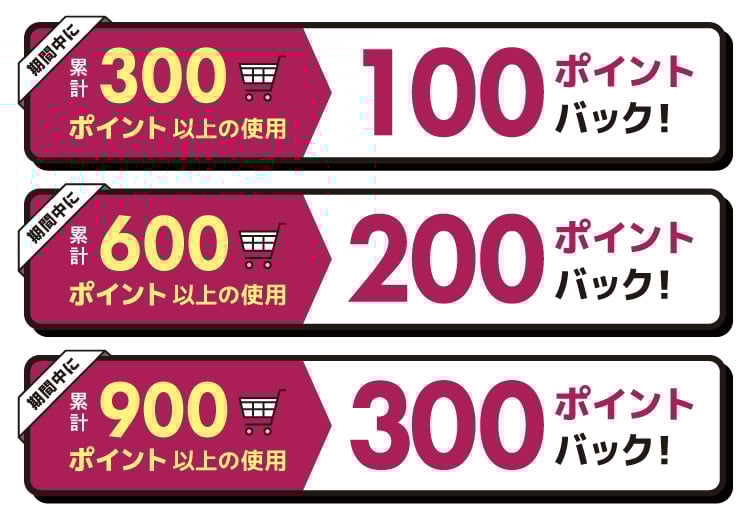 期間中に累計300ポイント以上の使用 100ポイントバック! 期間中に累計600ポイント以上の使用 200ポイントバック! 期間中に累計900ポイント以上の使用 300ポイントバック!