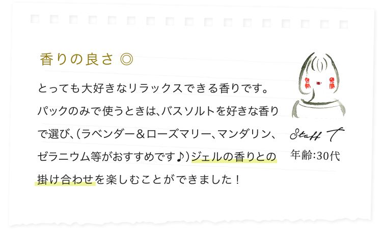 香りの良さ ◎/とっても大好きなリラックスできる香りです。パックのみで使うときは、バスソルトを好きな香りで選び、（ラベンダー＆ローズマリー、マンダリン、ゼラニウム等がおすすめです♪）ジェルの香りとの掛け合わせを楽しむことができました！/Staff T/年齢:30代