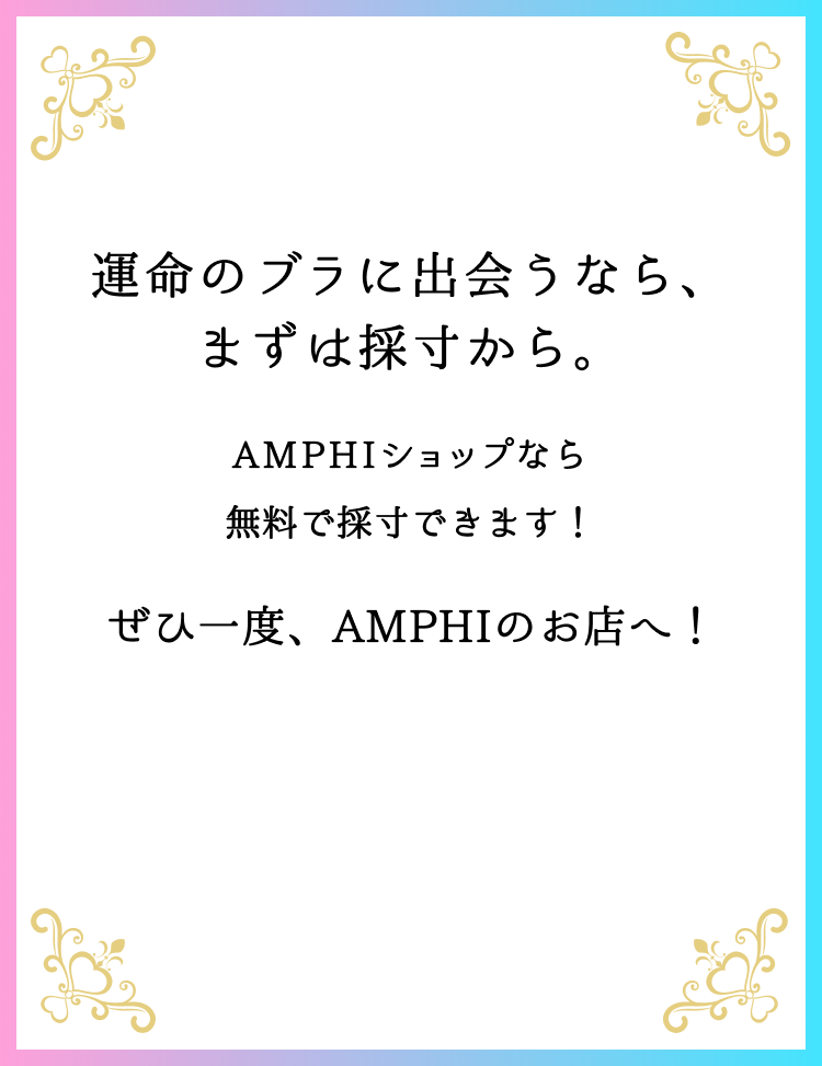 運命のブラに出会うなら、まずは採寸から。AMPHIショップなら無料で採寸できます！ぜひ一度、AMPHIのお店へ！
