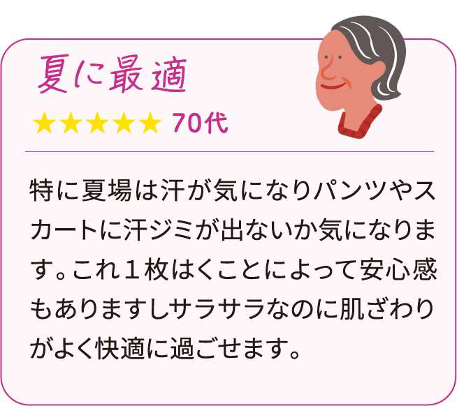 特に夏場は汗が気になりパンツやスカートに汗ジミが出ないか気になります。これ１枚はくことによって安心感もありますしサラサラなのに肌ざわりがよく快適に過ごせます。