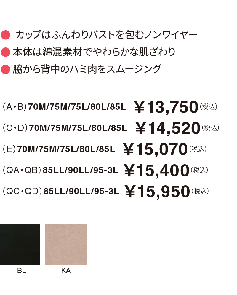 カップはふんわりバストを包むノンワイヤー 本体は綿混素材でやわらかな肌ざわり 脇から背中のハミ肉をスムージング （A・B）70M/75M/75L/80L/85L  ￥13,750（税込）（C・D）70M/75M/75L/80L/85L  ￥14,520（税込）（E）70M/75M/75L/80L/85L  ￥15,070（税込）（QA・QB）85LL/90LL/95-3L ￥15,400（税込）（QC・QD）85LL/90LL/95-3L ￥15,950（税込）