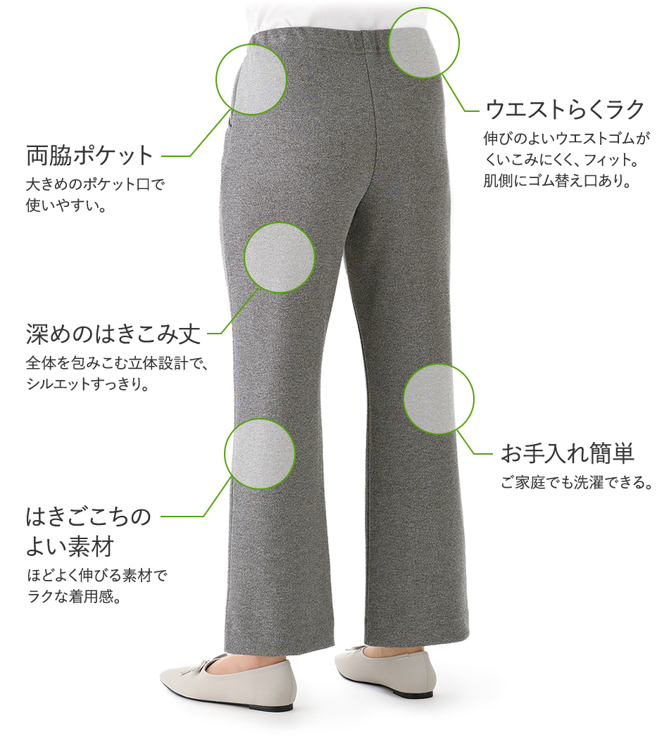 ウエストらくラク 伸びのよいウエストゴムがくいこみにくく、フィット。肌側にゴム替え口あり。 両脇ポケット 大きめのポケット口で使いやすい。 深めのはきこみ丈 全体を包みこむ立体設計で、シルエットすっきり。 はきごこちのよい素材 ほどよく伸びる素材でラクな着用感。 お手入れ簡単 ご家庭でも洗濯できる。