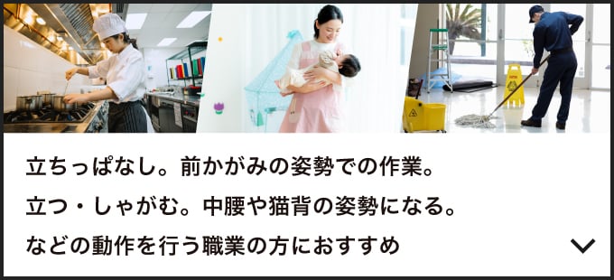 立ちっぱなし。前かがみの姿勢での作業。立つ・しゃがむ。中腰や猫背の姿勢になる。などの動作を行う職業の方におすすめ