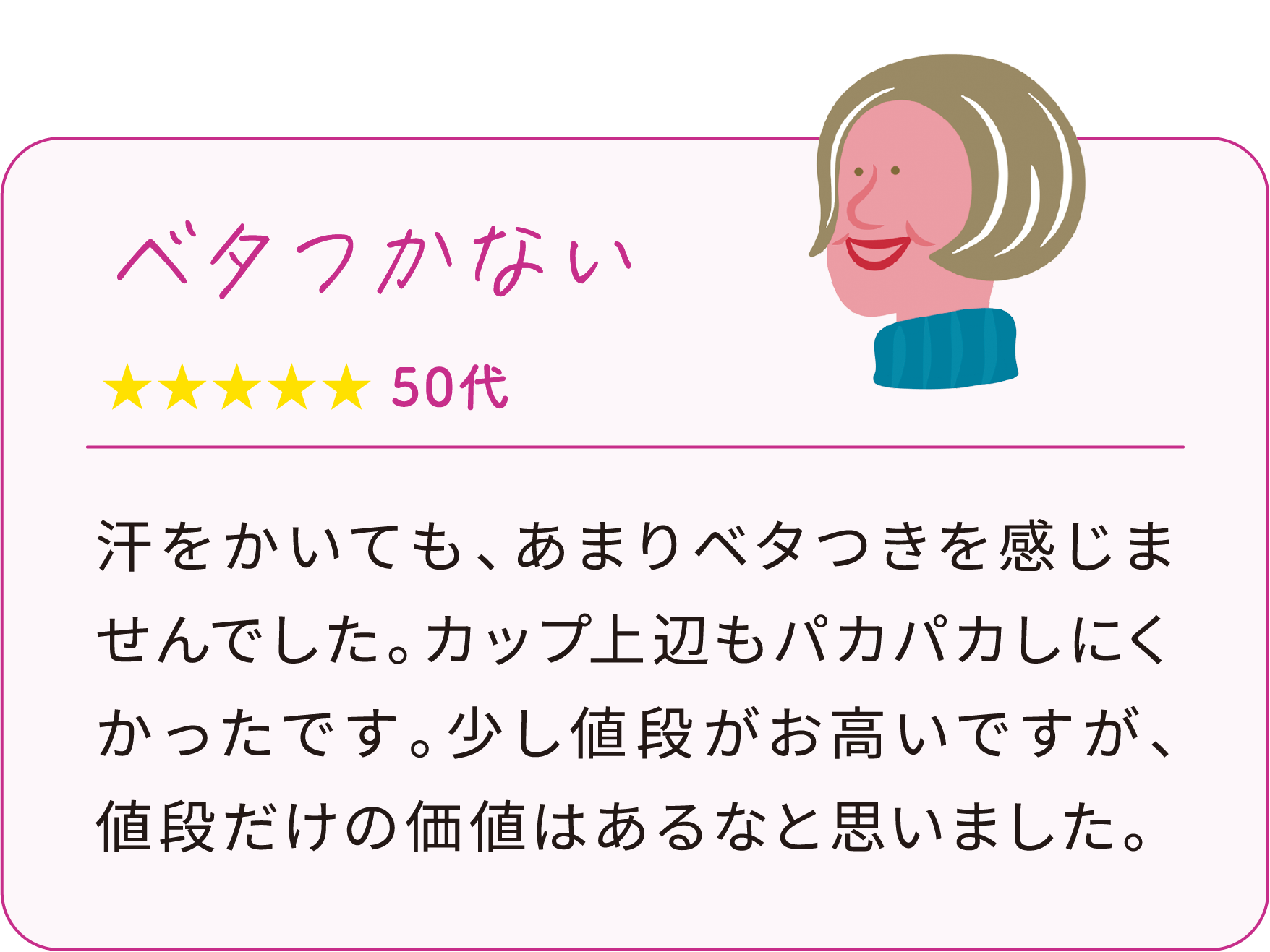 汗をかいても、あまりベタつきを感じませんでした。カップ上辺もパカパカしにくかったです。少し値段がお高いですが、値段だけの価値はあるなと思いました。