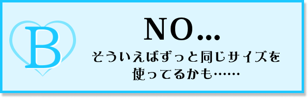 NO…そういえばずっと同じサイズを使ってるかも……