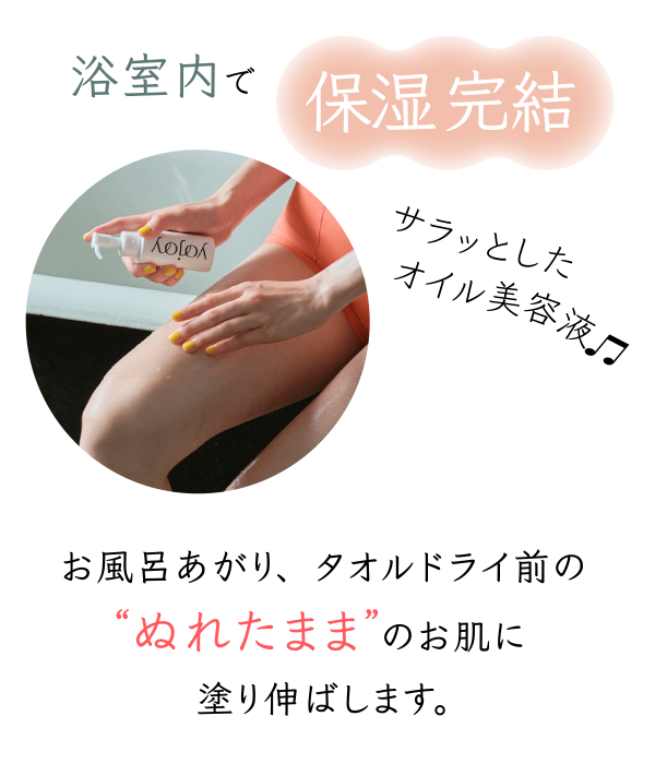 浴室内で保湿完結 サラッとしたオイル美容液 お風呂あがり、タオルドライ前のぬれたままのお肌に塗り伸ばします。