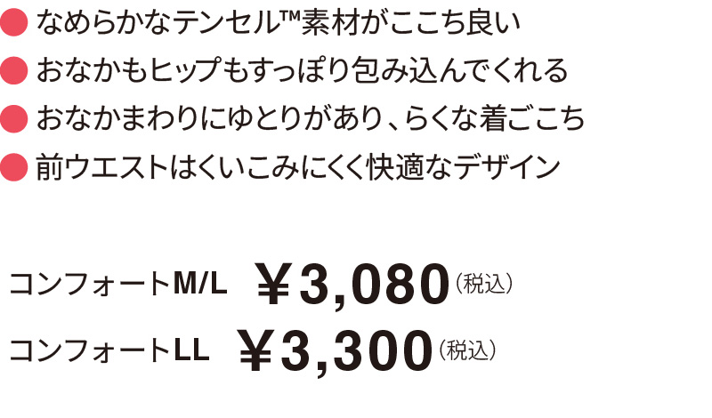 なめらかなテンセル™素材がここち良い おなかもヒップもすっぽり包み込んでくれる おなかまわりにゆとりがあり、らくな着ごこち 前ウエストはくいこみにくく快適なデザイン コンフォートM/L  ￥3,080（税込）コンフォートLL  ￥3,300（税込）