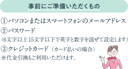 事前にご準備いただくもの：①パソコンまたはスマートフォンのメールアドレス　②パスワード（6文字以上15文字以下で英字と数字を混ぜて設定します）　③クレジットカード （カード払いの場合）　※代金引換もご利用いただけます。