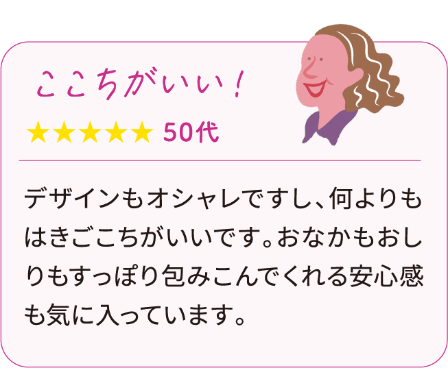 心地がいい！ 50代：デザインもオシャレですし、何よりもはきごこちがいいです。おなかもおしりもすっぽり包みこんでくれる安心感も気に入っています