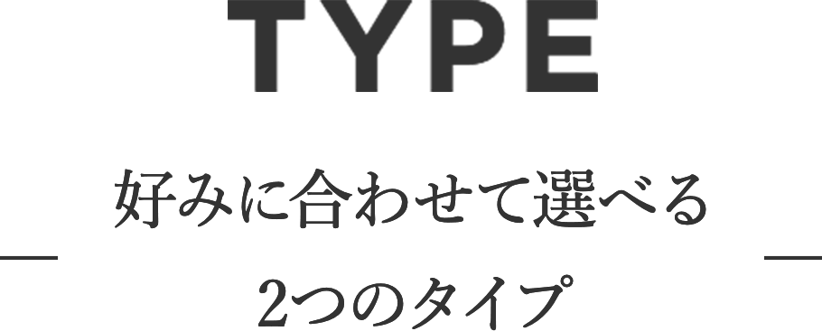 TYPE 好みに合わせて選べる2つのタイプ