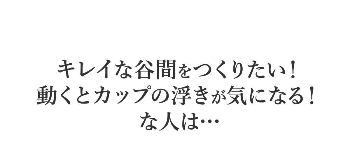 TYPE 01 キレイな谷間をつくりたい！動くとカップの浮きが気になる！な人は…