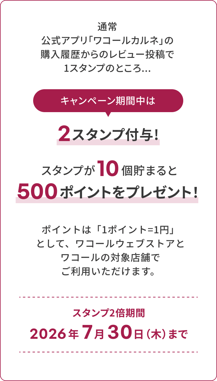 通常 公式アプリ「ワコールカルネ」の 購入履歴からのレビュー投稿で 1スタンプのところ... キャンペーン期間中は 2スタンプ付与！　スタンプが10個貯まると500ポイントをプレゼント！ ポイントは、1ポイント1円として、ワコールウェブストアとワコールの対象店舗でご利用いただけます。スタンプ2倍期間 2026年 7月30日（木）まで