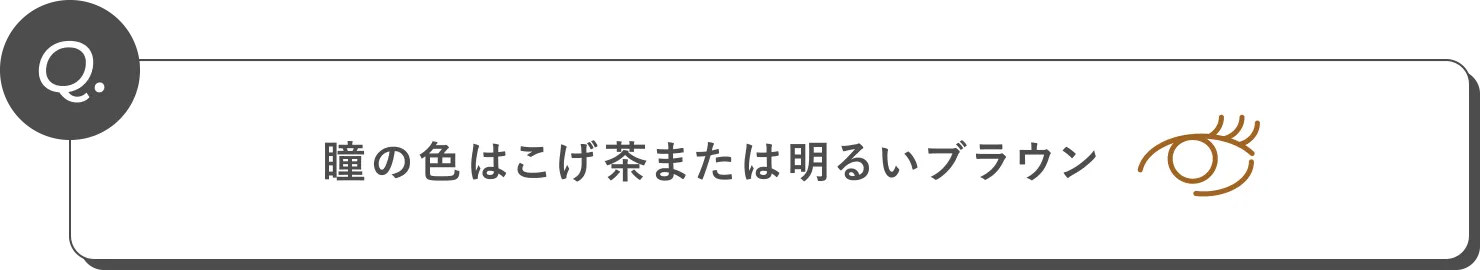 Q. 瞳の色はこげ茶または明るいブラウン