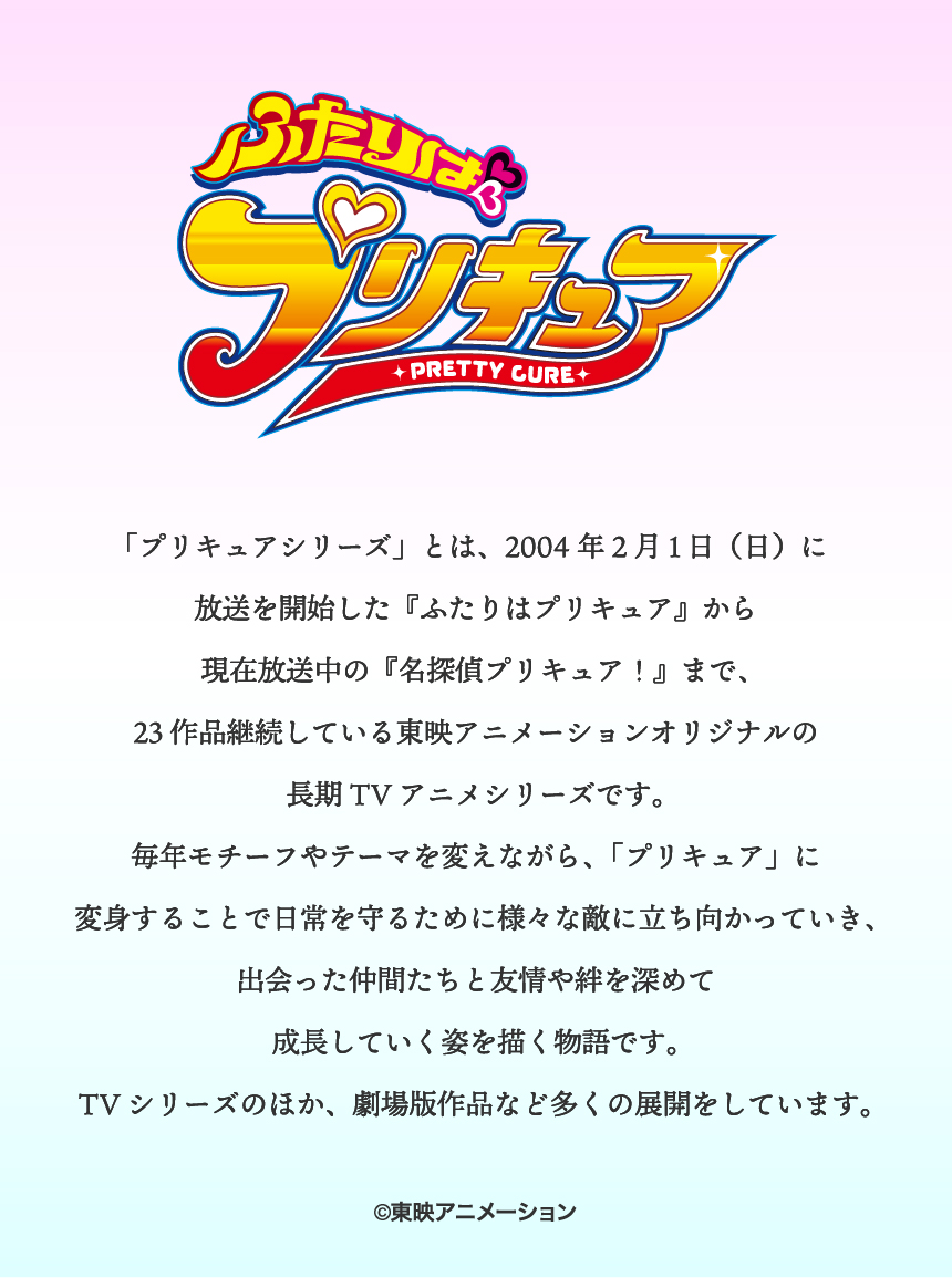 ふたりはプリキュア「プリキュアシリーズ」とは、2004年2月1日（日）に放送を開始した『ふたりはプリキュア』から現在放送中の『名探偵プリキュア！』まで、23作品継続している東映アニメーションオリジナルの長期TVアニメシリーズです。毎年モチーフやテーマを変えながら、「プリキュア」に変身することで日常を守るために様々な敵に立ち向かっていき、出会った仲間たちと友情や絆を深めて成長していく姿を描く物語です。TVシリーズのほか、劇場版作品など多くの展開をしています。©東映アニメーション