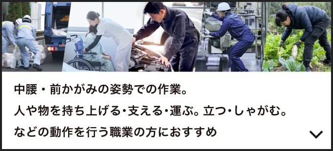 中腰・前かがみの姿勢での作業。人や物を持ち上げる・支える・運ぶ。立つ・しゃがむ。などの動作を行う職業の方におすすめ