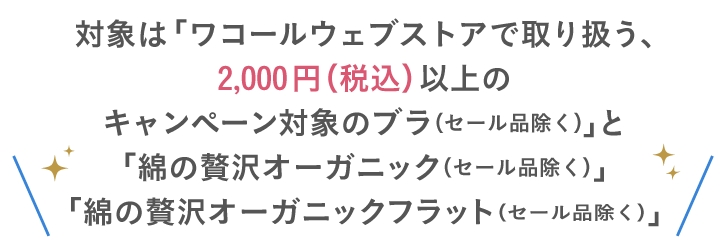 対象は「ワコールウェブストアで取り扱う、2,000円（税込）以上のキャンペーン対象のブラ（セール品除く）」と「綿の贅沢オーガニック（セール品除く）」「綿の贅沢オーガニックフラット（セール品除く）」