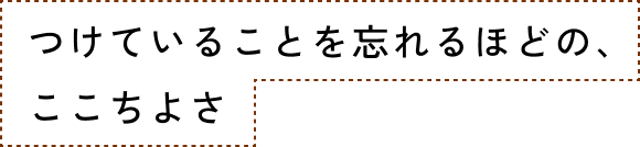 つけていることを忘れるほどの、ここちよさ