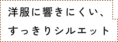 洋服に響きにくい、すっきりシルエット
