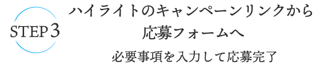 STEP3 ハイライトのキャンペーンリンクから、応募フォームへ 必要事項を入力して応募完了